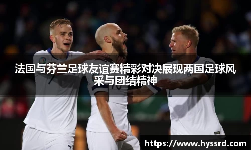 法国与芬兰足球友谊赛精彩对决展现两国足球风采与团结精神